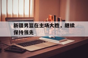 今年会-新疆男篮在主场大胜,继续保持领先状态