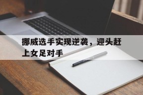 今年会-挪威选手实现逆袭，迎头赶上女足对手(女王命令跪下扇脸视频的社会反响)