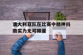今年会官网-澳大利亚队在比赛中精神抖擞实力无可限量的简单介绍