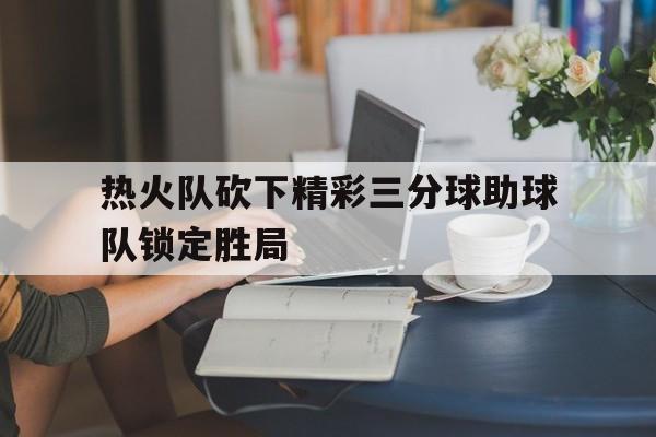 热火队砍下精彩三分球助球队锁定胜局了吗 热火队砍下精彩三分球助球队锁定胜局了吗