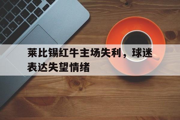 包含莱比锡红牛主场失利,球迷表达失望情绪的词条 包含莱比锡红牛主场失利,球迷表达失望情绪的词条